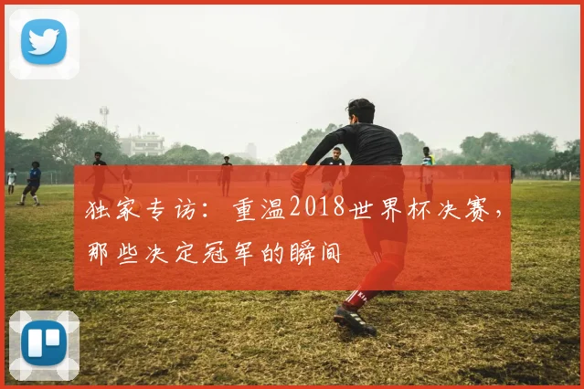 独家专访：重温2018世界杯决赛，那些决定冠军的瞬间
