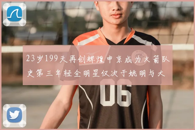 23岁199天再创辉煌申京成为火箭队史第三年轻全明星仅次于姚明与大梦
