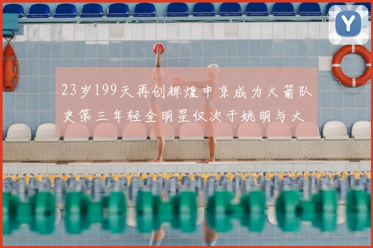 23岁199天再创辉煌申京成为火箭队史第三年轻全明星仅次于姚明与大梦