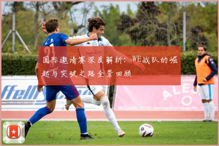 国际邀请赛深度解析:WE战队的崛起与突破之路全景回顾