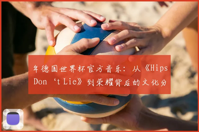 年德国世界杯官方音乐：从《Hips Don‘t Lie》到荣耀背后的文化分析