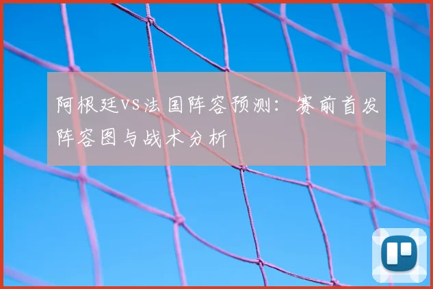 阿根廷vs法国阵容预测:赛前首发阵容图与战术分析