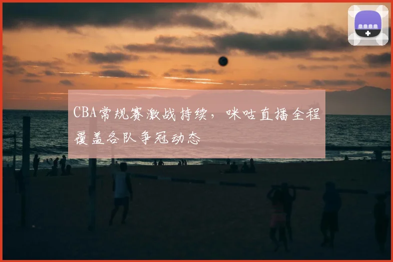 CBA常规赛激战持续,咪咕直播全程覆盖各队争冠动态