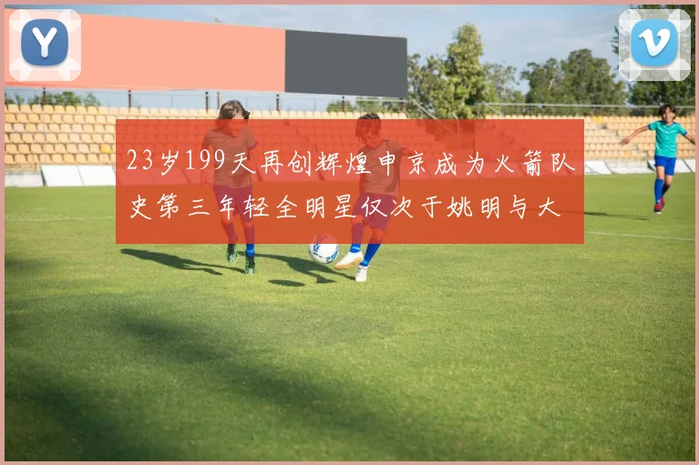 23岁199天再创辉煌申京成为火箭队史第三年轻全明星仅次于姚明与大梦
