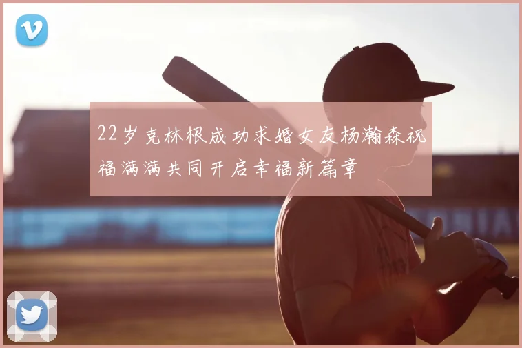 22岁克林根成功求婚女友杨瀚森祝福满满共同开启幸福新篇章