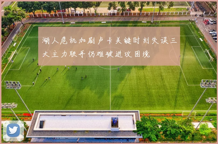 湖人危机加剧卢卡关键时刻失误三大主力联手仍难破进攻困境