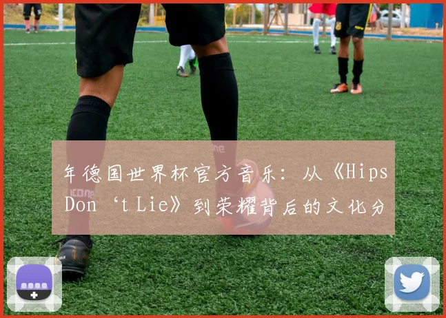 年德国世界杯官方音乐：从《Hips Don‘t Lie》到荣耀背后的文化分析