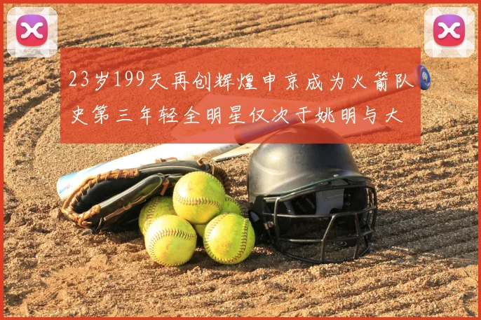23岁199天再创辉煌申京成为火箭队史第三年轻全明星仅次于姚明与大梦