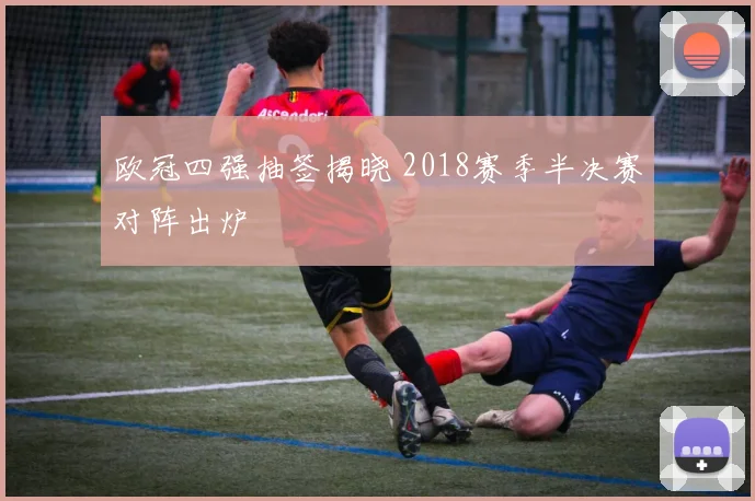 欧冠四强抽签揭晓 2018赛季半决赛对阵出炉