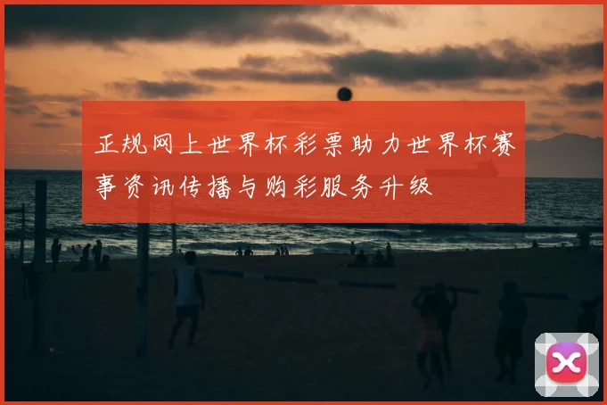 正规网上世界杯彩票助力世界杯赛事资讯传播与购彩服务升级