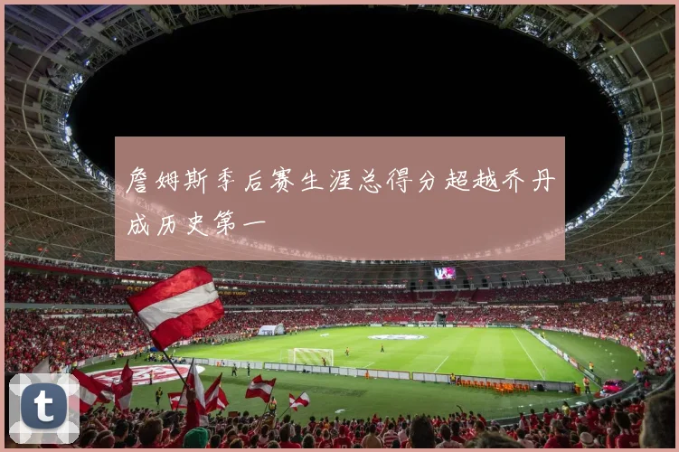 詹姆斯季后赛生涯总得分超越乔丹成历史第一