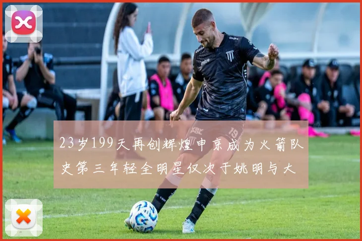 23岁199天再创辉煌申京成为火箭队史第三年轻全明星仅次于姚明与大梦