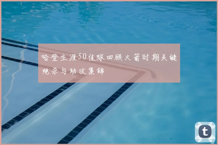 哈登生涯50佳球回顾火箭时期关键绝杀与助攻集锦