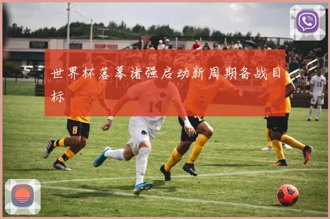 世界杯落幕诸强启动新周期备战目标
