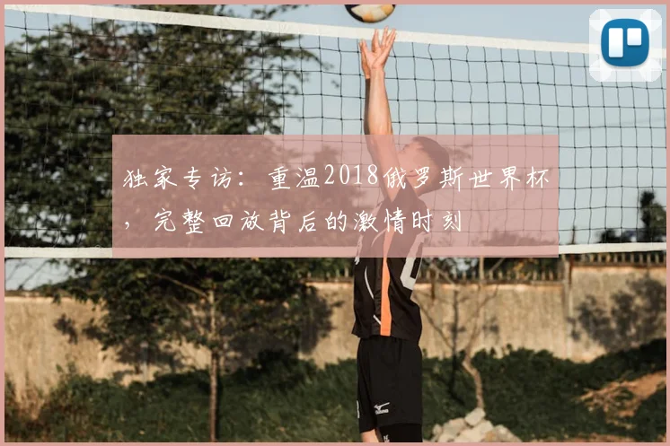 独家专访:重温2018俄罗斯世界杯,完整回放背后的激情时刻