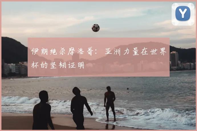 伊朗绝杀摩洛哥:亚洲力量在世界杯的坚韧证明