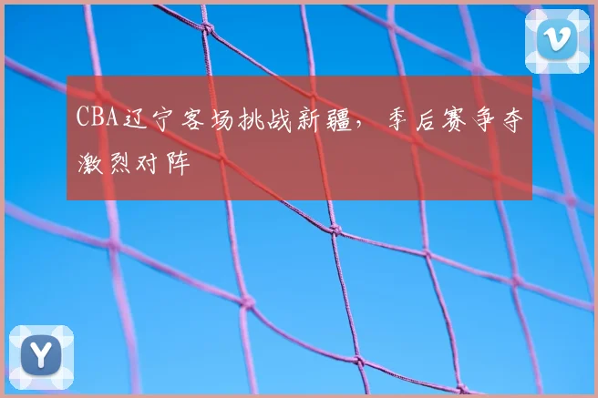 CBA辽宁客场挑战新疆,季后赛争夺激烈对阵