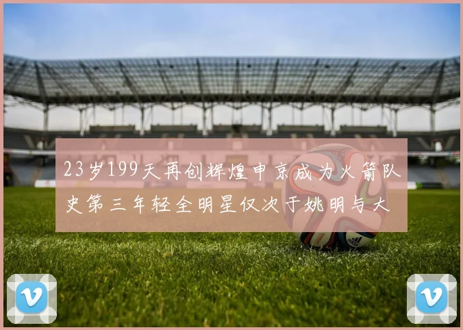 23岁199天再创辉煌申京成为火箭队史第三年轻全明星仅次于姚明与大梦