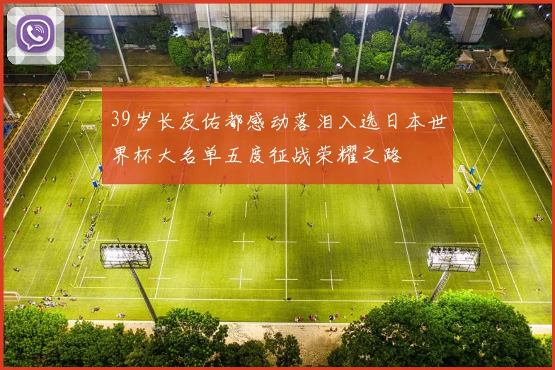 39岁长友佑都感动落泪入选日本世界杯大名单五度征战荣耀之路