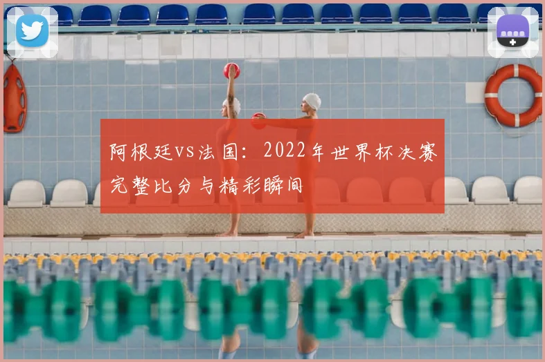 阿根廷vs法国:2022年世界杯决赛完整比分与精彩瞬间