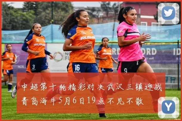 中超第十轮精彩对决武汉三镇迎战青岛海牛5月6日19点不见不散