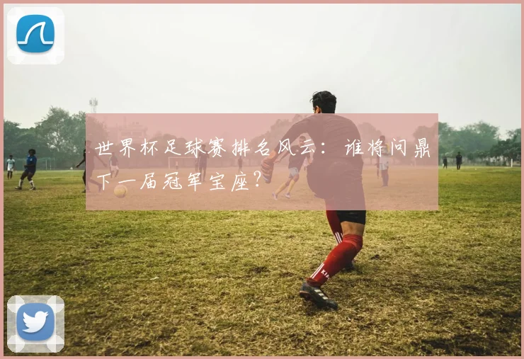 世界杯足球赛排名风云:谁将问鼎下一届冠军宝座?