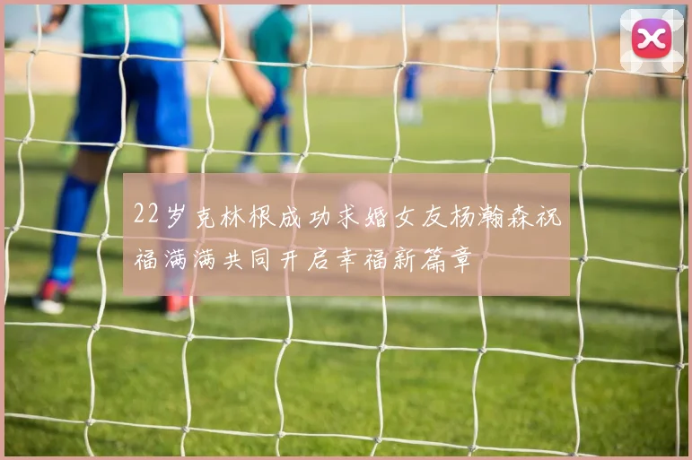 22岁克林根成功求婚女友杨瀚森祝福满满共同开启幸福新篇章