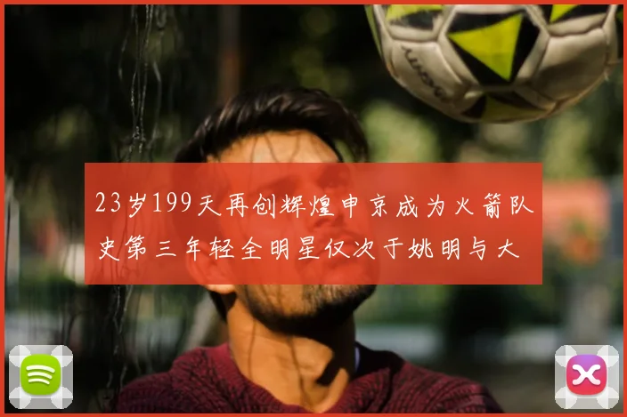 23岁199天再创辉煌申京成为火箭队史第三年轻全明星仅次于姚明与大梦