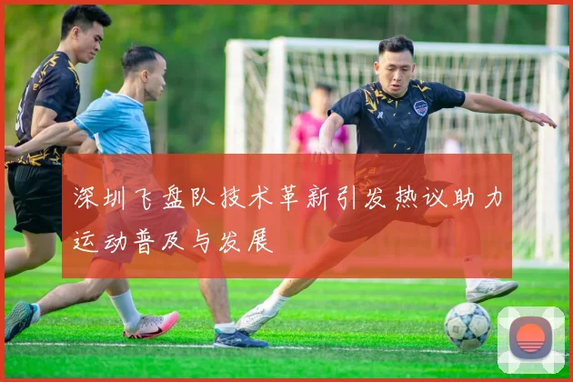深圳飞盘队技术革新引发热议助力运动普及与发展