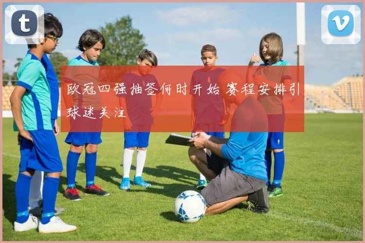 欧冠四强抽签何时开始 赛程安排引球迷关注