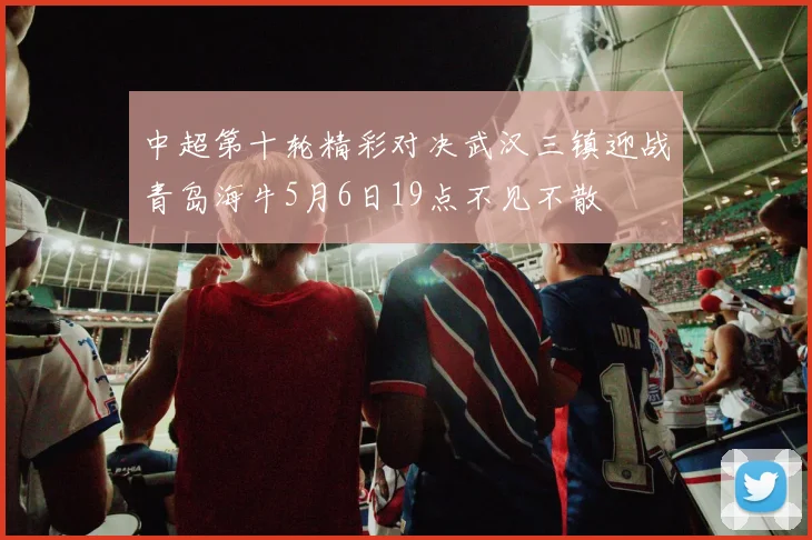 中超第十轮精彩对决武汉三镇迎战青岛海牛5月6日19点不见不散