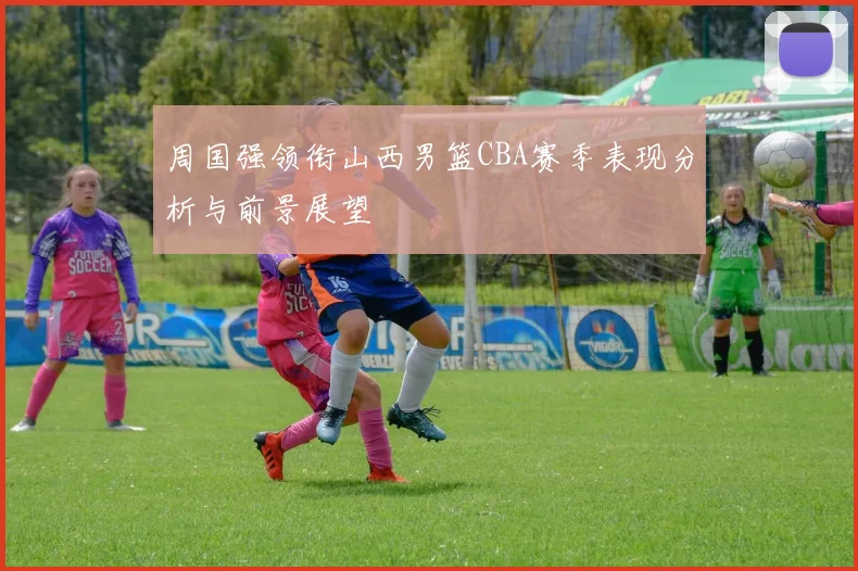 周国强领衔山西男篮CBA赛季表现分析与前景展望