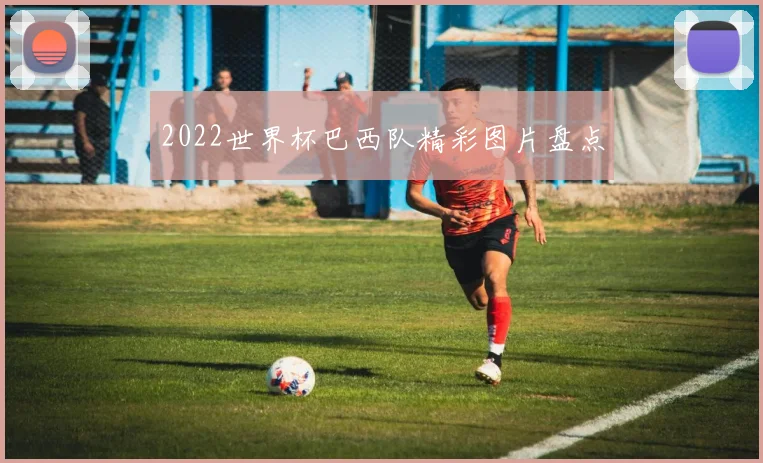2022世界杯巴西队精彩图片盘点