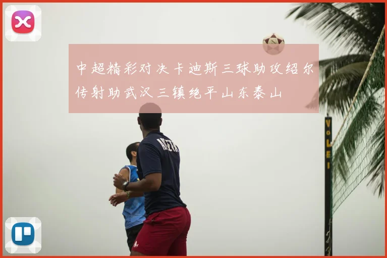中超精彩对决卡迪斯三球助攻绍尔传射助武汉三镇绝平山东泰山