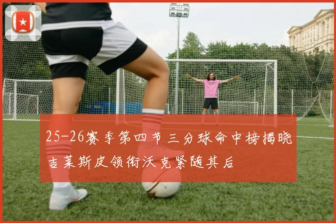 25-26赛季第四节三分球命中榜揭晓吉莱斯皮领衔沃克紧随其后