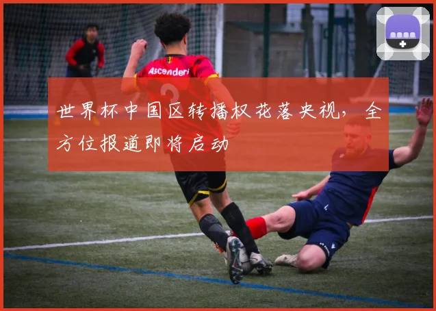 世界杯中国区转播权花落央视,全方位报道即将启动