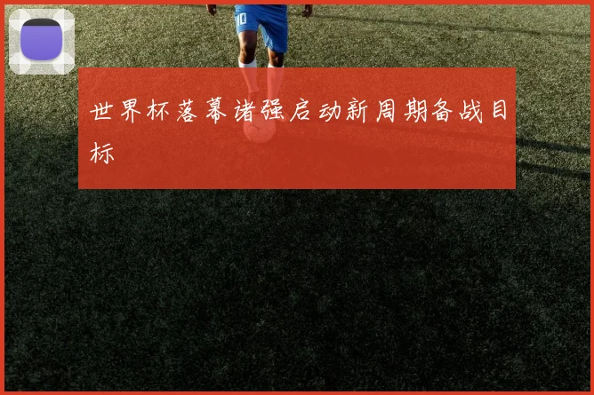 世界杯落幕诸强启动新周期备战目标