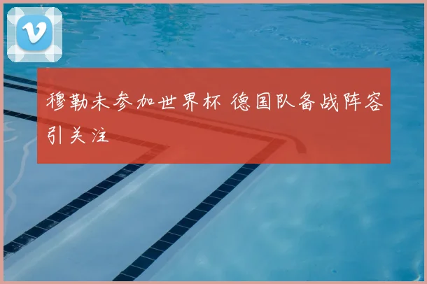 穆勒未参加世界杯 德国队备战阵容引关注